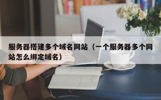 广水服务器搭建多个域名网站（一个服务器多个网站怎么绑定域名）
