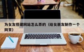 广水为女友搭建网站怎么弄的（给女朋友制作一个网页）