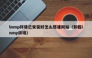 广水lnmp环境已安装好怎么搭建网站（卸载lnmp环境）